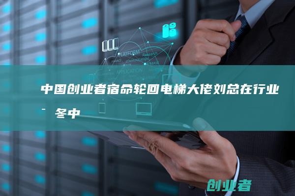 中国创业者宿命轮回电梯大佬刘总在行业寒冬中