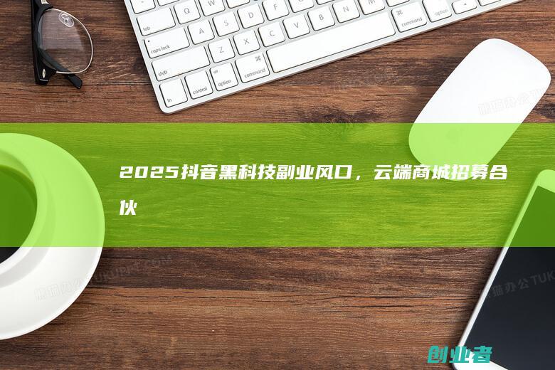 2025抖音黑科技副业风口,云端商城招募合伙人