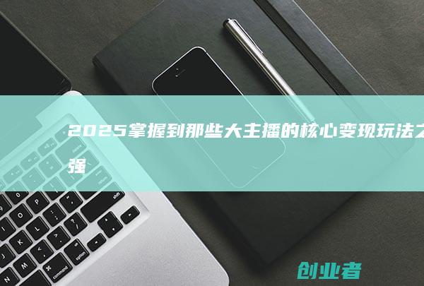 2025掌握到那些大主播的核心变现玩法之最强